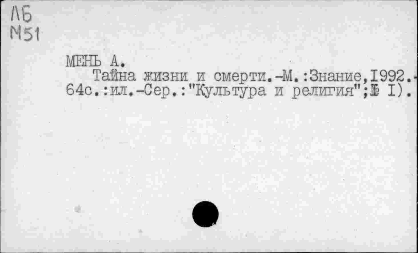 ﻿Л 6
N51
МЕНЬ А.
Тайна жизни и смерти.-М.:Знание,1992. 64с.:ил.-Сер.:’’Культура и религия’’;! I).